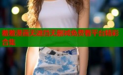 羞羞漫画无遮挡无删减免费看平台精彩合集