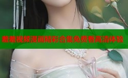 羞羞视频漫画精彩合集免费看高清体验